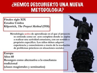 Metodología activa de aprendizaje en el que el proyecto
se entiende como un  acto completo donde se aspira
a realizar una actividad entusiasta, con un sentido o
propósito específico. Los niños deben adquirir
experiencia y conocimiento a través de la resolución
de problemas prácticos en situaciones sociales
Finales siglo XIX
Estados Unidos
Kilpatrick, The Proyect Method (1918)
Europa
Años 60
Resurgen como alternativa a la enseñanza
tradicional
(clases magistrales y seminarios)
¿HEMOS DESCUBIERTO UNA NUEVA
METODOLOGÍA?
 