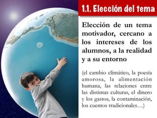 Elección de un tema
motivador, cercano a
los intereses de los
alumnos, a la realidad
y a su entorno
!
(el cambio climático, la poesía
amorosa, la alimentación
humana, las relaciones entre
las distintas culturas, el dinero
y los gastos, la contaminación,
los cuentos tradicionales…)
1.1. Elección del tema
 