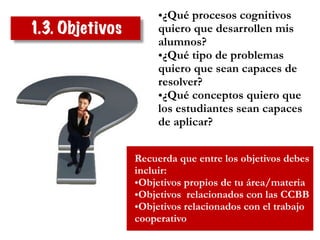 1.3. Objetivos
•¿Qué procesos cognitivos
quiero que desarrollen mis
alumnos?
•¿Qué tipo de problemas
quiero que sean capaces de
resolver?
•¿Qué conceptos quiero que
los estudiantes sean capaces
de aplicar?
Recuerda que entre los objetivos debes
incluir:
•Objetivos propios de tu área/materia
•Objetivos relacionados con las CCBB
•Objetivos relacionados con el trabajo
cooperativo
 