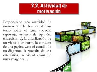 Proponemos una actividad de
motivación: la lectura de un
texto sobre el tema (noticia,
reportaje, artículo de opinión,
entrevista…), la visualización de
un vídeo o un corto, la consulta
de una página web, el estudio de
un diagrama, la consulta de una
estadística, la visualización de
unas imágenes…
2.2. Actividad de
motivación
 
