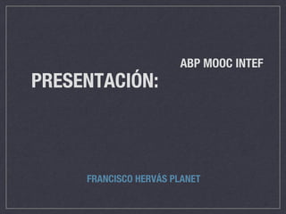 ABP MOOC INTEF
PRESENTACIÓN:
FRANCISCO HERVÁS PLANET
 