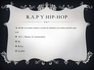 R.A.P Y HIP-HOP

Se divide en cuatro ramas o como le decimos en cuatro puntos que
son:

 M´C ( Master of ceremonies)

 Dj

 B-boy

 Graffiti
 