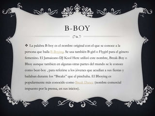 B-BOY

 La palabra B-boy es el nombre original con el que se conoce a la
persona que baila B-Boying. Se usa también B-girl o Flygirl para el género
femenino. El Jamaicano DJ Kool Herc utilizó este nombre, Break-Boy o
Bboy aunque tambien en algunas otras partes del mundo se le conoce
como beat-boy , para referirse a los jóvenes que acudían a sus fiestas y
bailaban durante los “Breaks” que el pinchaba. El Bboying es
popularmente más conocido como Break Dance (nombre comercial
impuesto por la prensa, en sus inicios).
 