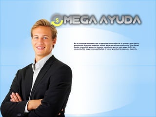 Es un sistema innovador que te permite desarrollar de la manera mas fácil y
económica diversos negocios online, para que alcances el éxito. Con Mega
Ayuda es posible ganar un ingreso constante por un solo pago de $4 sin
necesidad de pagar mensualidades ni hacer grandes tareas para lograrlo.
 