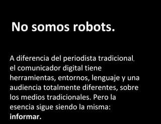 No somos robots. A diferencia del periodista tradicional ,  el comunicador digital tiene herramientas, entornos, lenguaje y una audiencia totalmente diferentes, sobre los medios tradicionales. Pero la esencia sigue siendo la misma:  informar. 
