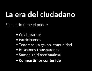 La era del ciudadano El usuario tiene el poder: • Colaboramos • Participamos • Tenemos un grupo, comunidad • Buscamos transparencia • Somos «bidireccionales» • Compartimos contenido   