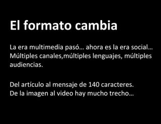 El formato cambia La era multimedia pasó… ahora es la era social… Múltiples canales,múltiples lenguajes, múltiples audiencias. Del artículo al mensaje de 140 caracteres. De la imagen al video hay mucho trecho… 