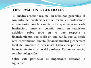 OBSERVACIONES GENERALES
El cuadro anterior resume, en términos generales, el
conjunto de prestaciones que recibe el profesorado
universitario, con la característica que varía en cada
Institución, tanto en cuantía como en requisitos
exigidos, sobre todo en lo que respecta a
financiamiento, que oscila en una banda que va desde
cero contribución directa (financiamiento) y cobertura
total del siniestro o necesidad, hasta cien por ciento
financiamiento a cargo del profesor. En consecuencia,
cero homologación.
Sobre este particular es importante destacar lo
siguiente:
 