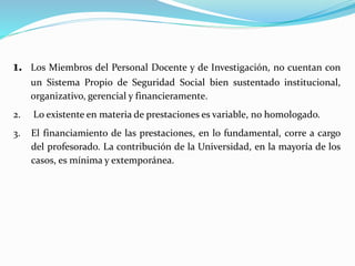 1. Los Miembros del Personal Docente y de Investigación, no cuentan con
un Sistema Propio de Seguridad Social bien sustentado institucional,
organizativo, gerencial y financieramente.
2. Lo existente en materia de prestaciones es variable, no homologado.
3. El financiamiento de las prestaciones, en lo fundamental, corre a cargo
del profesorado. La contribución de la Universidad, en la mayoría de los
casos, es mínima y extemporánea.
 