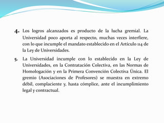 4. Los logros alcanzados es producto de la lucha gremial. La
Universidad poco aporta al respecto, muchas veces interfiere,
con lo que incumple el mandato establecido en el Artículo 114 de
la Ley de Universidades.
5. La Universidad incumple con lo establecido en la Ley de
Universidades, en la Contratación Colectiva, en las Normas de
Homologación y en la Primera Convención Colectiva Única. El
gremio (Asociaciones de Profesores) se muestra en extremo
débil, complaciente y, hasta cómplice, ante el incumplimiento
legal y contractual.
 