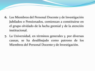 6. Los Miembros del Personal Docente y de Investigación
Jubilados o Pensionados, comienzan a constituirse en
el grupo olvidado de la lucha gremial y de la atención
institucional.
7. La Universidad, en términos generales y, por diversas
causas, se ha desdibujado como patrono de los
Miembros del Personal Docente y de Investigación.
 