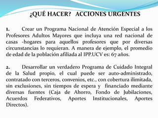 ¿QUÉ HACER? ACCIONES URGENTES
1. Crear un Programa Nacional de Atención Especial a los
Profesores Adultos Mayores que incluya una red nacional de
casas -hogares para aquellos profesores que por diversas
circunstancias lo requieran. A manera de ejemplo, el promedio
de edad de la población afiliada al IPP.UCV es: 67 años.
2. Desarrollar un verdadero Programa de Cuidado Integral
de la Salud propio, el cual puede ser auto-administrado,
contratado con terceros, convenios, etc., con cobertura ilimitada,
sin exclusiones, sin tiempos de espera y financiado mediante
diversas fuentes (Caja de Ahorro, Fondo de Jubilaciones,
Acuerdos Federativos, Aportes Institucionales, Aportes
Directos).
 