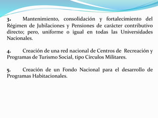 3. Mantenimiento, consolidación y fortalecimiento del
Régimen de Jubilaciones y Pensiones de carácter contributivo
directo; pero, uniforme o igual en todas las Universidades
Nacionales.
4. Creación de una red nacional de Centros de Recreación y
Programas de Turismo Social, tipo Círculos Militares.
5. Creación de un Fondo Nacional para el desarrollo de
Programas Habitacionales.
 
