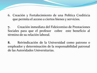 6. Creación y Fortalecimiento de una Política Crediticia
que permita el acceso a ciertos bienes y servicios.
7. Creación inmediata del Fideicomiso de Prestaciones
Sociales para que el profesor cobre este beneficio al
término de su relación laboral.
8. Reivindicación de la Universidad como patrono o
empleador y determinación de la responsabilidad patronal
de las Autoridades Universitarias.
 
