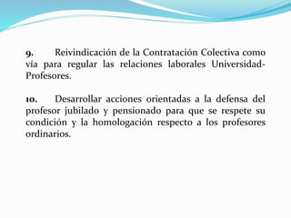 9. Reivindicación de la Contratación Colectiva como
vía para regular las relaciones laborales Universidad-
Profesores.
10. Desarrollar acciones orientadas a la defensa del
profesor jubilado y pensionado para que se respete su
condición y la homologación respecto a los profesores
ordinarios.
 