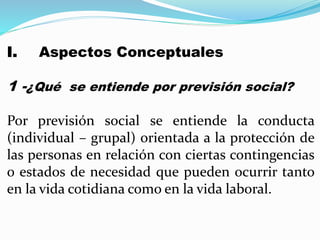 I. Aspectos Conceptuales
1 -¿Qué se entiende por previsión social?
Por previsión social se entiende la conducta
(individual – grupal) orientada a la protección de
las personas en relación con ciertas contingencias
o estados de necesidad que pueden ocurrir tanto
en la vida cotidiana como en la vida laboral.
 