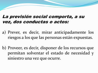 La previsión social comporta, a su
vez, dos conductas o actos:
a) Prever, es decir, mirar anticipadamente los
riesgos a los que las personas están expuestas.
b) Proveer, es decir, disponer de los recursos que
permitan solventar el estado de necesidad y
siniestro una vez que ocurre.
 