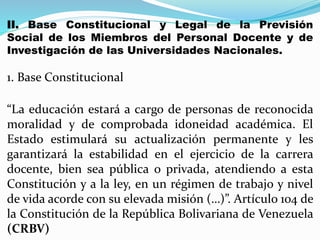 II. Base Constitucional y Legal de la Previsión
Social de los Miembros del Personal Docente y de
Investigación de las Universidades Nacionales.
1. Base Constitucional
“La educación estará a cargo de personas de reconocida
moralidad y de comprobada idoneidad académica. El
Estado estimulará su actualización permanente y les
garantizará la estabilidad en el ejercicio de la carrera
docente, bien sea pública o privada, atendiendo a esta
Constitución y a la ley, en un régimen de trabajo y nivel
de vida acorde con su elevada misión (…)”. Artículo 104 de
la Constitución de la República Bolivariana de Venezuela
(CRBV)
 