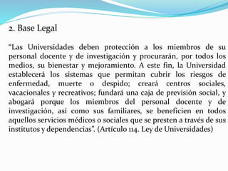 2. Base Legal
“Las Universidades deben protección a los miembros de su
personal docente y de investigación y procurarán, por todos los
medios, su bienestar y mejoramiento. A este fin, la Universidad
establecerá los sistemas que permitan cubrir los riesgos de
enfermedad, muerte o despido; creará centros sociales,
vacacionales y recreativos; fundará una caja de previsión social, y
abogará porque los miembros del personal docente y de
investigación, así como sus familiares, se beneficien en todos
aquellos servicios médicos o sociales que se presten a través de sus
institutos y dependencias”. (Artículo 114. Ley de Universidades)
 