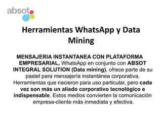 Herramientas	
  WhatsApp	
  y	
  Data	
  
Mining	
  
MENSAJERIA INSTANTANEA CON PLATAFORMA
EMPRESARIAL, WhatsApp en conjunto con ABSOT
INTEGRAL SOLUTION (Data mining), ofrece parte de su
pastel para mensajería instantánea corporativa.
Herramientas que nacieron para uso particular, pero cada
vez son más un aliado corporativo tecnológico e
indispensable. Estos medios convierten la comunicación
empresa-cliente más inmediata y efectiva.	
  
 