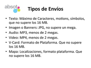 Tipos	
  de	
  Envíos	
  
•  Texto:	
  Máximo	
  de	
  Caracteres,	
  mo=ons,	
  símbolos,	
  
que	
  no	
  supere	
  los	
  16	
  MB.	
  
•  Imagen	
  o	
  Banners:	
  JPG,	
  no	
  supere	
  un	
  mega.	
  
•  Audio:	
  MP3,	
  menos	
  de	
  2	
  megas.	
  
•  Video:	
  MP4,	
  menos	
  de	
  2	
  megas.	
  
•  V-­‐Card:	
  Formato	
  de	
  Plataforma.	
  Que	
  no	
  supere	
  
los	
  16	
  MB.	
  
•  Mapa:	
  Localizaciones,	
  formato	
  plataforma.	
  Que	
  
no	
  supere	
  los	
  16	
  MB.	
  
 