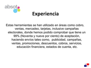 Experiencia	
  
Estas herramientas se han utilizado en áreas como cobro,
ventas, mercadeo, tarjetas, inclusive campañas
electorales, donde hemos podido comprobar que tiene un
99% (Noventa y nueve por ciento) de aceptación,
haciendo envíos tales como, publicidad, campañas,
ventas, promociones, descuentos, cobros, servicios,
educación financiera, estados de cuenta, etc.
 
