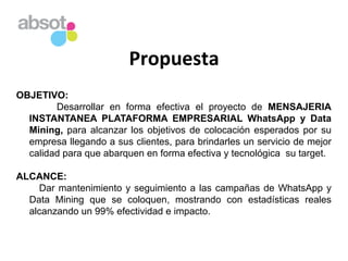 Propuesta	
  
OBJETIVO:
Desarrollar en forma efectiva el proyecto de MENSAJERIA
INSTANTANEA PLATAFORMA EMPRESARIAL WhatsApp y Data
Mining, para alcanzar los objetivos de colocación esperados por su
empresa llegando a sus clientes, para brindarles un servicio de mejor
calidad para que abarquen en forma efectiva y tecnológica su target.
ALCANCE:
Dar mantenimiento y seguimiento a las campañas de WhatsApp y
Data Mining que se coloquen, mostrando con estadísticas reales
alcanzando un 99% efectividad e impacto.
 