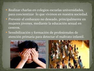 Realizar charlas en colegios escuelas universidades, para concientizar  lo que vivimos en nuestra sociedad.  Prevenir el embarazo no deseado, principalmente en mujeres jóvenes, mediante la educación sexual en centros.  Sensibilización y formación de profesionales de atención primaria para detectar el maltrato infantil.  