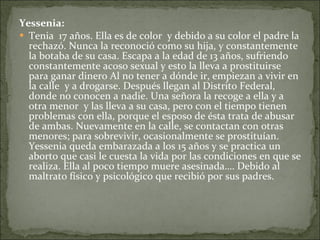 Yessenia: Tenia  17 años. Ella es de color  y debido a su color el padre la rechazó. Nunca la reconoció como su hija, y constantemente la botaba de su casa. Escapa a la edad de 13 años, sufriendo constantemente acoso sexual y esto la lleva a prostituirse para ganar dinero Al no tener a dónde ir, empiezan a vivir en la calle  y a drogarse. Después llegan al Distrito Federal, donde no conocen a nadie. Una señora la recoge a ella y a otra menor  y las lleva a su casa, pero con el tiempo tienen problemas con ella, porque el esposo de ésta trata de abusar de ambas. Nuevamente en la calle, se contactan con otras menores; para sobrevivir, ocasionalmente se prostituían. Yessenia queda embarazada a los 15 años y se practica un aborto que casi le cuesta la vida por las condiciones en que se realiza. Ella al poco tiempo muere asesinada…. Debido al maltrato físico y psicológico que recibió por sus padres.  