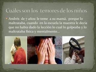 Andrés  de 7 años: le teme  a su mamá,  porque lo maltrataba, cuando  en la escuela la maestra le decía que no había dado la lección lo cual lo golpeaba y lo maltrataba física y mentalmente... 