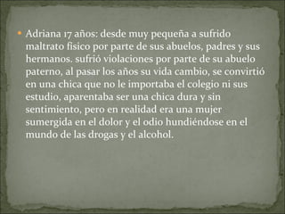 Adriana 17 años: desde muy pequeña a sufrido maltrato físico por parte de sus abuelos, padres y sus  hermanos. sufrió violaciones por parte de su abuelo paterno, al pasar los años su vida cambio, se convirtió en una chica que no le importaba el colegio ni sus estudio, aparentaba ser una chica dura y sin sentimiento, pero en realidad era una mujer sumergida en el dolor y el odio hundiéndose en el mundo de las drogas y el alcohol. 