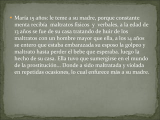 María 15 años: le teme a su madre, porque constante menta recibía  maltratos físicos  y  verbales, a la edad de 13 años se fue de su casa tratando de huir de los maltratos con un hombre mayor que ella, a los 14 años se entero que estaba embarazada su esposo la golpeo y maltrato hasta perder el bebe que esperaba. luego la hecho de su casa.   Ella tuvo que sumergirse en el mundo de la prostitución... Donde a sido maltratada y violada en repetidas ocasiones, lo cual enfurece más a su madre. 