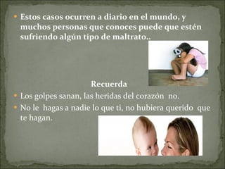 Estos casos ocurren a diario en el mundo, y muchos personas que conoces puede que estén sufriendo algún tipo de maltrato..   Recuerda Los golpes sanan, las heridas del corazón  no. No le  hagas a nadie lo que ti, no hubiera querido  que te hagan. 