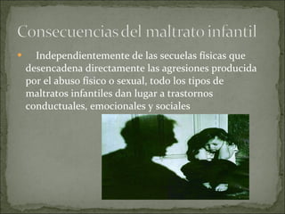      Independientemente de las secuelas físicas que desencadena directamente las agresiones producida por el abuso físico o sexual, todo los tipos de maltratos infantiles dan lugar a trastornos conductuales, emocionales y sociales   