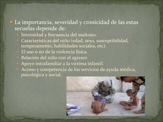 La importancia, severidad y cronicidad de las estas secuelas depende de: Intensidad y frecuencia del maltrato. Características del niño (edad, sexo, susceptibilidad, temperamento, habilidades sociales, etc).   El uso o no de la violencia física.   Relación del niño con el agresor. Apoyo intrafamiliar a la víctima infantil. Acceso y competencia de los servicios de ayuda médica, psicológica y social. 