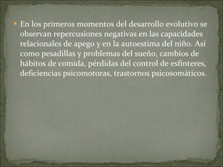 En los primeros momentos del desarrollo evolutivo se observan repercusiones negativas en las capacidades relacionales de apego y en la autoestima del niño. Así como pesadillas y problemas del sueño, cambios de hábitos de comida, pérdidas del control de esfínteres, deficiencias psicomotoras, trastornos psicosomáticos.   