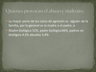La mayor parte de los casos de agresión es  alguien de la familia, por lo general es la madre o el padre. a Madre biológica 52%, padre biològico36%, padres no biológico 4,5% abuelos 3,4%.  