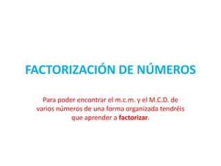FACTORIZACIÓN DE NÚMEROS Para poder encontrar el m.c.m. y el M.C.D. de varios números de una forma organizada tendréis que aprender a factorizar. 