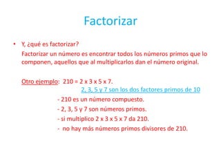 FactorizarY, ¿qué es factorizar?Factorizar un número es encontrar todos los números primos que lo componen, aquellos que al multiplicarlos dan el número original.Otro ejemplo:  210 = 2 x 3 x 5 x 7.2, 3, 5 y 7 son los dos factores primos de 10			- 210 es un número compuesto.			- 2, 3, 5 y 7 son números primos.			- si multiplico 2 x 3 x 5 x 7 da 210.			-  no hay más números primos divisores de 210.