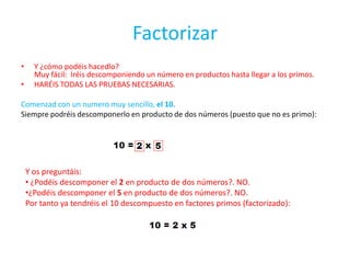 FactorizarY ¿cómo podéis hacedlo?Muy fácil:  Iréis descomponiendo un número en productos hasta llegar a los primos.HARÉIS TODAS LAS PRUEBAS NECESARIAS.Comenzad con un numero muy sencillo, el 10.Siempre podréis descomponerlo en producto de dos números (puesto que no es primo):Y os preguntáis: ¿Podéis descomponer el 2 en producto de dos números?. NO.