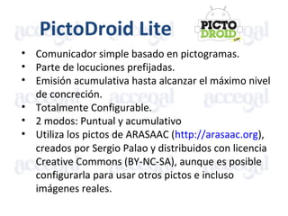 PictoDroid Lite
• Comunicador simple basado en pictogramas.
• Parte de locuciones prefijadas.
• Emisión acumulativa hasta alcanzar el máximo nivel
de concreción.
• Totalmente Configurable.
• 2 modos: Puntual y acumulativo
• Utiliza los pictos de ARASAAC (http://arasaac.org),
creados por Sergio Palao y distribuidos con licencia
Creative Commons (BY-NC-SA), aunque es posible
configurarla para usar otros pictos e incluso
imágenes reales.
 