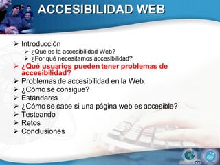 ACCESIBILIDAD WEB Introducción ¿Qué es la accesibilidad Web? ¿Por qué necesitamos accesibilidad? ¿Qué usuarios pueden tener problemas de accesibilidad?  Problemas de accesibilidad en la Web. ¿Cómo se consigue? Estándares ¿Cómo se sabe si una página web es accesible? Testeando Retos Conclusiones 