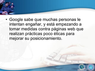 Google sabe que muchas personas le intentan engañar, y está empezando a tomar medidas contra páginas web que realizan prácticas poco éticas para mejorar su posicionamiento.  