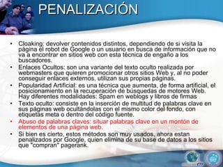 PENALIZACIÓN Cloaking: devolver contenidos distintos, dependiendo de si visita la página el robot de Google o un usuario en busca de información que no va a encontrar en sitios web con esta técnica de engaño a los buscadores. Enlaces Ocultos: son una variante del texto oculto realizada por webmasters que quieren promocionar otros sitios Web y, al no poder conseguir enlaces externos, utilizan sus propias páginas. Popularidad Artificial: es una técnica que aumenta, de forma artificial, el posicionamiento en la recuperación de búsquedas de motores Web. Hay diferentes modalidades: Spam en weblogs y libros de firmas Texto oculto: consiste en la inserción de multitud de palabras clave en sus páginas web ocultándolas con el mismo color del fondo, con etiquetas meta o dentro del código fuente. Abuso de palabras claves: situar palabras clave en un montón de elementos de una página web. Si bien es cierto, estos métodos son muy usados, ahora estan penalizados por Google, quien elimina de su base de datos a los sitios que "compran" pagerank. 