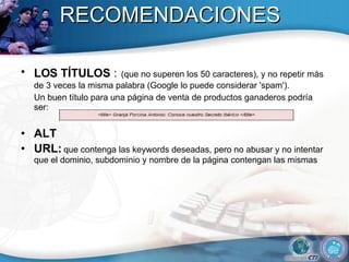 RECOMENDACIONES LOS TÍTULOS   :   (que no superen los 50 caracteres), y no repetir más de 3 veces la misma palabra (Google lo puede considerar 'spam'). Un buen título para una página de venta de productos ganaderos podría ser:  ALT URL:   que contenga las keywords deseadas, pero no abusar y no intentar que el dominio, subdominio y nombre de la página contengan las mismas 