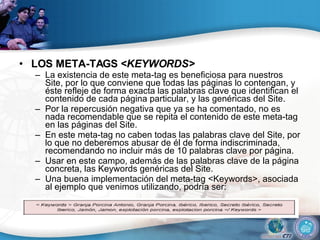 LOS META-TAGS < KEYWORDS>  La existencia de este meta-tag es beneficiosa para nuestros Site, por lo que conviene que todas las páginas lo contengan, y éste refleje de forma exacta las palabras clave que identifican el contenido de cada página particular, y las genéricas del Site.  Por la repercusión negativa que ya se ha comentado, no es nada recomendable que se repita el contenido de este meta-tag en las páginas del Site.  En este meta-tag no caben todas las palabras clave del Site, por lo que no deberemos abusar de él de forma indiscriminada, recomendando no incluir más de 10 palabras clave por página.  Usar en este campo, además de las palabras clave de la página concreta, las Keywords genéricas del Site.  Una buena implementación del meta-tag <Keywords>, asociada al ejemplo que venimos utilizando, podría ser:  