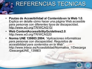 REFERENCIAS TECNICAS Pautas de Accesibilidad al Contenido en la Web 1.0 . Explica en detalle cómo hacer una página Web accesible para personas con diferentes tipos de discapacidad.  http://www.w3.org/TR/WCAG10/  Web ContentAccessibilityGuidelines2.0 : http://www.w3.org/TR/WCAG20 Norma UNE 139803:2004 ,  “Aplicaciones informáticas para personas con discapacidad. Requisitos de accesibilidad para contenidos en la Web” . http://www.inteco.es/Accesibilidad/Normativa_1/Descarga/DescargaUNE_139803  
