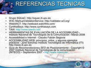 REFERENCIAS TECNICAS Grupo SQUaC: http://squac.iti.upv.es W3C MarkupValidationService: http://validator.w3.org/ WebXACT: http://webxact.watchfire.com/ CynthiaSays: http://www.cynthiasays.com TAW:  http://www.tawdis.net/ HERRAMIENTAS DE EVALUACIÓN DE LA ACCESIBILIDAD - Instituto Nacional de Tecnologías de la Comunicación –Marzo 2008 Accesabilidad e Internet - Claudio Fabián Segovia ACCESIBILIDAD WEB: principios, mitos, y algunos ejemplos prácticos - Jordi Sánchez Instituto Tecnológico de Informática (ITI) http://www.iti.upv.es  Guía de Recomendaciones SEO de Posicionamiento -  Copyright © 2007 Instituto Nacional de Tecnologías de la comunicación (INTECO) – Septiembre 2007 -  http://www.inteco.es/ 
