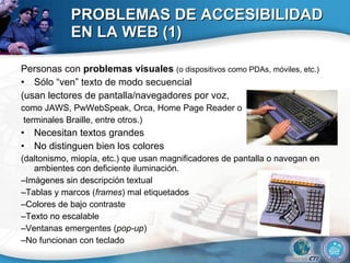 PROBLEMAS DE ACCESIBILIDAD EN LA WEB (1) Personas con  problemas visuales  (o dispositivos como PDAs, móviles, etc.) Sólo “ven” texto de modo secuencial (usan lectores de pantalla/navegadores por voz,  como JAWS, PwWebSpeak, Orca, Home Page Reader o terminales Braille, entre otros.) Necesitan textos grandes No distinguen bien los colores (daltonismo, miopía, etc.) que usan magnificadores de pantalla o navegan en ambientes con deficiente iluminación. – Imágenes sin descripción textual – Tablas y marcos ( frames ) mal etiquetados – Colores de bajo contraste – Texto no escalable – Ventanas emergentes ( pop-up ) – No funcionan con teclado 