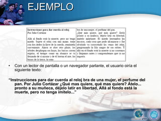 EJEMPLO Con un lector de pantalla o un navegador parlante, el usuario oiría el siguiente texto: “ Instrucciones para dar cuerda al reloj bra de una mujer, el perfume del pan. Por Julio Cortázar ¿Qué mas quiere, qué mas quiere? Átelo... pronto a su muñeca, déjelo latir en libertad, Allá al fondo está la muerte, pero no tenga imítelo...” 